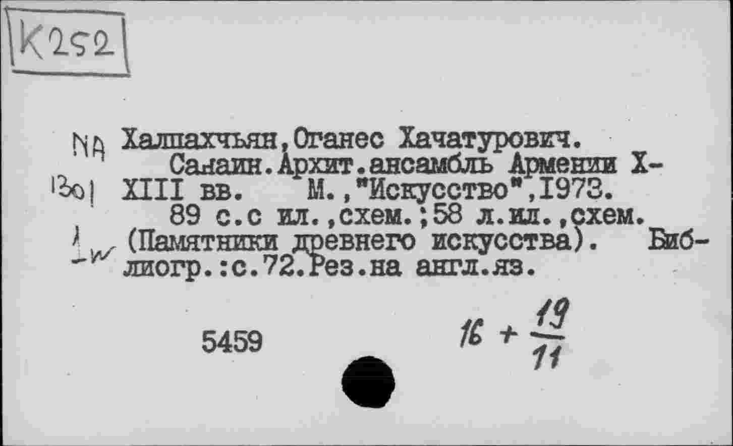 ﻿К 292-
Nh Халпахчьян,Оганес Хачатурович.
Санаин. Архит. ансамбль Армении X->Ьо| XIII вв. М.."Искусство",1973.
89 с.с ил. .схем.;58 л.ил. .схем.
>, , (Памятники древнего искусства). Биб-лиогр. :с.72.Рез.на англ.яз.
5459
/9
11
К +